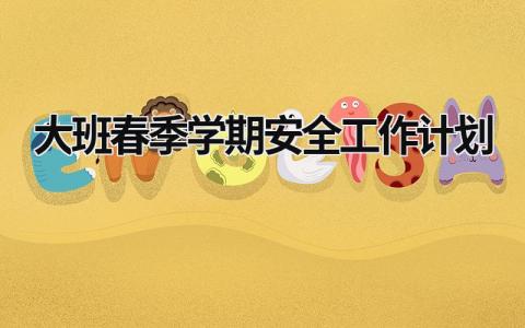 大班春季学期安全工作计划 大班春季学期安全工作计划怎么写 范文模板大全（汇编13篇）